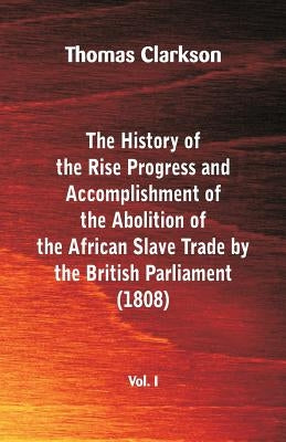 The History of the Rise, Progress and Accomplishment of the Abolition of the African Slave Trade by the British Parliament (1808), Vol. I by Clarkson, Thomas