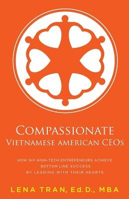Compassionate Vietnamese American Ceos: How Six High-Tech Entrepreneurs Achieve Bottom Line Success by Leading with Their Hearts by Tran, Lena