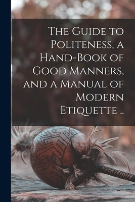 The Guide to Politeness, a Hand-book of Good Manners, and a Manual of Modern Etiquette .. by Anonymous