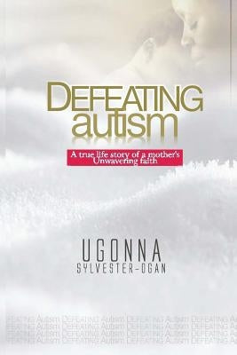 Defeating Autism: A True Life Story of a Mother's Unwavering Faith by Sylvester-Ogan, Ugonna