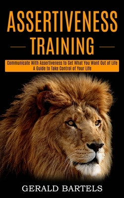 Assertiveness Training: A Guide to Take Control of Your Life (Communicate With Assertiveness to Get What You Want Out of Life) by Bartels, Gerald