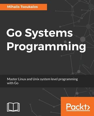 Go Systems Programming: Master Linux and Unix system level programming with Go by Tsoukalos, Mihalis