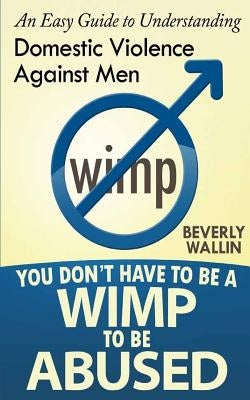 You Don't Have to be a Wimp to be Abused: An Easy Guide to Understanding Domestic Abuse Against Men by Wallin, Beverly a.