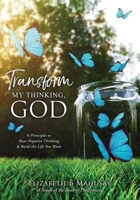 Transform My Thinking, God: 6 Principles to Beat Negative Thinking & Build the Life You Want by Mahusay, Elizabeth B.