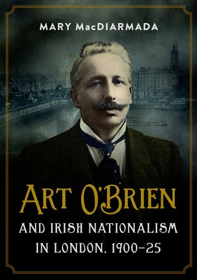 Art O'Brien and Irish Nationalism in London: 1900-25 by Macdiarmada, Mary