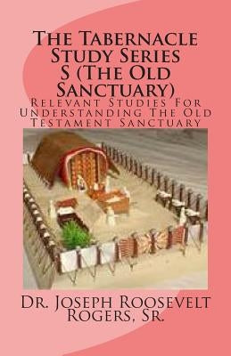 The Tabernacle Study Series S (The Old Sanctuary): Relevant Studies For Understanding The Old Testament Sanctuary by Rogers, Sr. Joseph Roosevelt