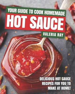 Your Guide to Cook Homemade Hot Sauce: Delicious Hot Sauce Recipes for You to Make at Home! by Ray, Valeria