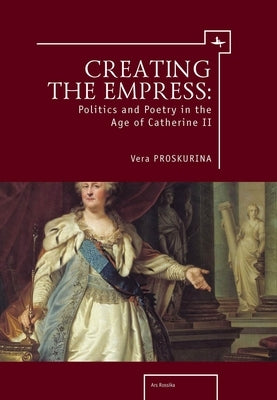 Creating the Empress: Politics and Poetry in the Age of Catherine II by Proskurina, Vera