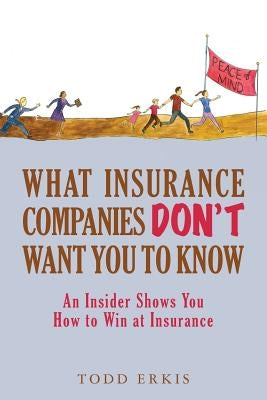 What Insurance Companies Don't Want You to Know: An Insider Shows You How to Win at Insurance by Erkis, Todd