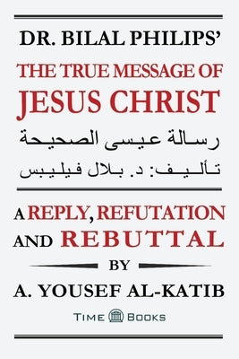 Dr. Bilal Philips' The True Message of Jesus Christ: A Reply, Refutation and Rebuttal by Al-Katib, A. Yousef