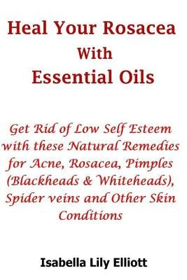 Heal Your Rosacea with Essential Oils: Get Rid of Low Self Esteem with these Natural Remedies for Acne, Rosacea, Pimples (Blackheads & Whiteheads), Sp by Elliott, Isabella Lily