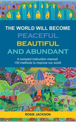 The World will become Peaceful, Beautiful and Abundant: A compact instruction manual: 150 methods to improve our world by Jackson, Rosie
