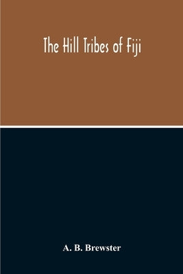The Hill Tribes Of Fiji; A Record Of Forty Years' Intimate Connection With The Tribes Of The Mountainous Interior Of Fiji With A Description Of Their by B. Brewster, A.