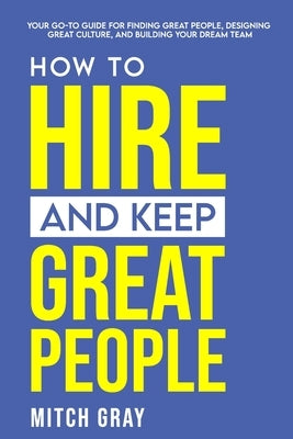 How to Hire and Keep Great People: Your go-to guide for finding great people, designing great culture, and building your dream team by Gray, Mitch