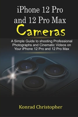 iPhone 12 Pro and 12 Pro Max Cameras: A Simple Guide to Shooting Professional photographs and Cinematic Videos on your iPhone 12 Pro and 12 Pro Max by Christopher, Konrad