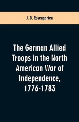 The German Allied Troops in the North American War of Independence, 1776-1783 by Rosengarten, J. G.