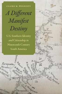 A Different Manifest Destiny: U.S. Southern Identity and Citizenship in Nineteenth-Century South America by Wolnisty, Claire M.