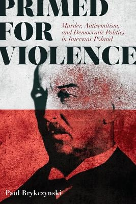 Primed for Violence: Murder, Antisemitism, and Democratic Politics in Interwar Poland by Brykczynski, Paul