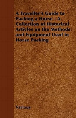 A Traveller's Guide to Packing a Horse - A Collection of Historical Articles on the Methods and Equipment Used in Horse Packing by Various