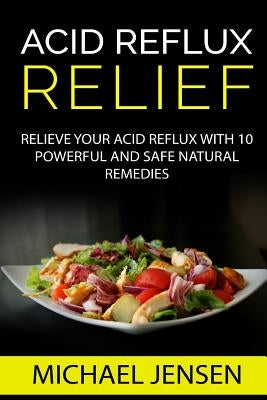 Acid Reflux Relief: Relieve your Acid Reflux with 10 Powerful and Safe Natural Remedies by Jensen, Michael K.