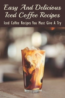 Easy And Delicious Iced Coffee Recipes: Iced Coffee Recipes You Must Give A Try: What Is The Best Iced Coffee Flavor? by Khalil, Daron