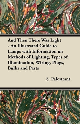 And Then There Was Light - An Illustrated Guide to Lamps with Information on Methods of Lighting, Types of Illumination, Wiring, Plugs, Bulbs and Part by Palestrant, S.