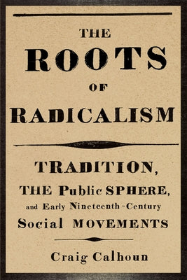 The Roots of Radicalism: Tradition, the Public Sphere, and Early Nineteenth-Century Social Movements by Calhoun, Craig