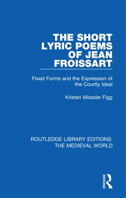 The Short Lyric Poems of Jean Froissart: Fixed Forms and the Expression of the Courtly Ideal by Mossler Figg, Kristen