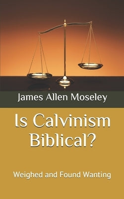 Is Calvinism Biblical?: Weighed and Found Wanting by Moseley, James Allen