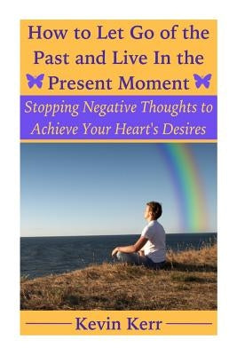 How to Let Go of the Past and Live in the Present Moment: Stopping Negative Thoughts to Achieve Your Heart's Desires. by Kerr, Kevin
