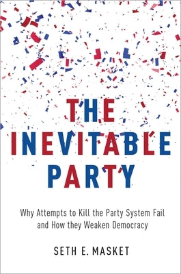 The Inevitable Party: Why Attempts to Kill the Party System Fail and How They Weaken Democracy by Masket, Seth