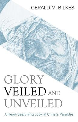 Glory Veiled and Unveiled: A Heart-Searching Look at Christ's Parables by Bilkes, Gerald M.