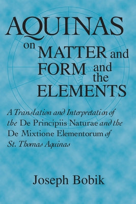 Aquinas on Matter and Form and the Elements: A Translation and Interpretation of the De Principiis Naturae and the De Mixtione Elementorum of St. Thom by Bobik, Joseph