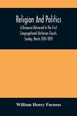 Religion And Politics: A Discourse Delivered In The First Congregational Unitarian Church, Sunday, March 20Th 1859 by Henry Furness, William