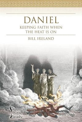 Daniel Annual Bible Study (Study Guide): Keeping Faith When the Heat Is on by Ireland, Bill