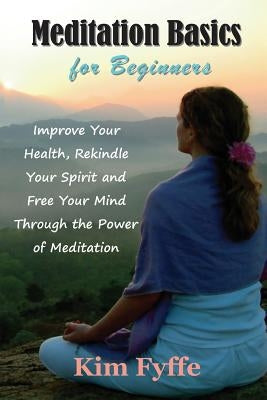 Meditation Basics for Beginners: Improve Your Health, Rekindle Your Spirit and Free Your Mind Through the Power of Meditation by Fyffe, Kim