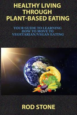 Healthy Living Through Plant-Based Eating: Your Guide to Learning How to Move to Vegetarian/Vegan Eating by Stone, Rod