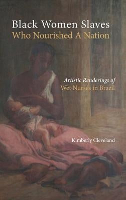 Black Women Slaves Who Nourished A Nation: Artistic Renderings of Black Wet Nurses of Brazil by Cleveland, Kimberly