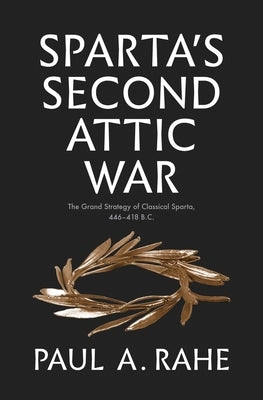 Sparta's Second Attic War: The Grand Strategy of Classical Sparta, 446-418 B.C. by Rahe, Paul Anthony