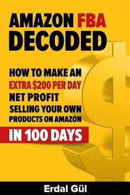 Amazon FBA Decoded: How to Make an Extra $200 per Day Net Profit Selling Your Own Products on Amazon in 100 Days by Gul, Erdal