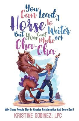 You Can Lead A Horse To Water But You Can't Make 'Em Cha Cha: Why Some People Stay in Abuse and Some Don't by Godinez Lpc, Kristine Anne