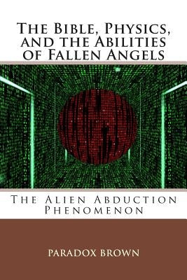 The Bible, Physics, and the Abilities of Fallen Angels: The Alien Abduction Phenomenon by Brown, Paradox