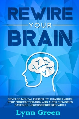 Rewire Your Brain: Develop MENTAL Flexibility, Change HABITS, Stop PROCRASTINATION and Alter MEMORIES Based on NEUROSCIENCE RESEARCH by Green, Lynn