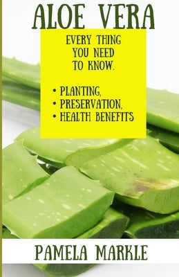 Aloe Vera. Every Thing You Need to Know. Planting, Preservation, Health Benefits by Markle, Pamela