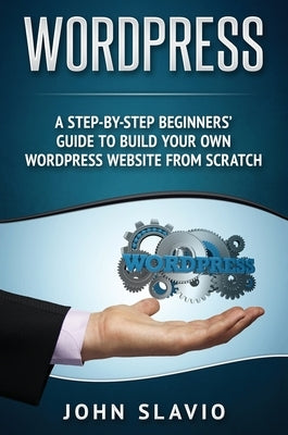 Wordpress: A Step-by-Step Beginners' Guide to Build Your Own WordPress Website from Scratch by Slavio, John