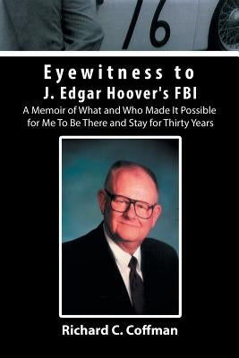 Eyewitness to J. Edgar Hoover's FBI: A Memoir of What and Who Made It Possible for Me to Be There and Stay for Thirty Years by Coffman, Richard C.