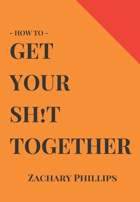 How To Get Your Sh!t Together: Overcome Anxiety - Defeat Depression - Move On From Trauma - Get Organised - Find Meaning - Follow Your Dreams by Phillips, Zachary