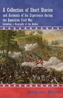 A Collection of Short Stories and Accounts of his Experience during the American Civil War - Including a Biography of the Author by Bierce, Ambrose