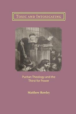 Toxic and Intoxicating: Puritan Theology and the Thirst for Power by Rowley, Matthew