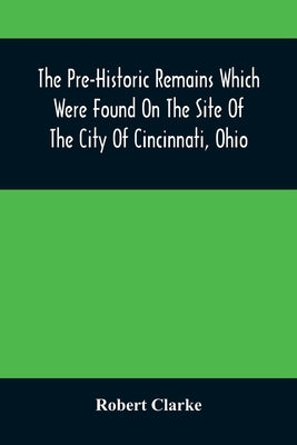 The Pre-Historic Remains Which Were Found On The Site Of The City Of Cincinnati, Ohio: With A Vindication Of The Cincinnati Tablet by Clarke, Robert
